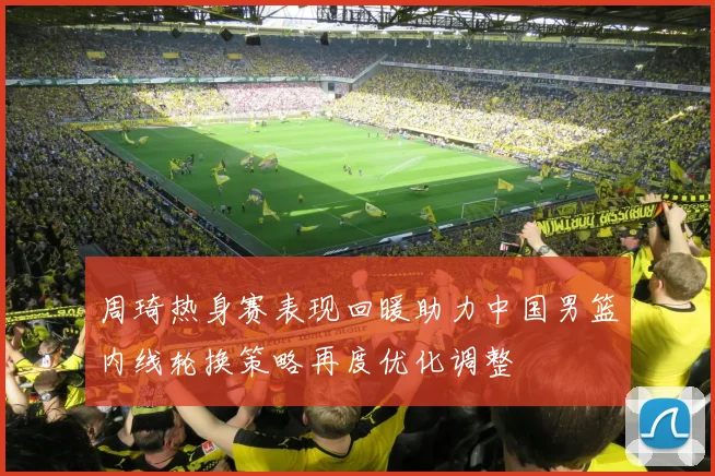 周琦热身赛表现回暖助力中国男篮内线轮换策略再度优化调整