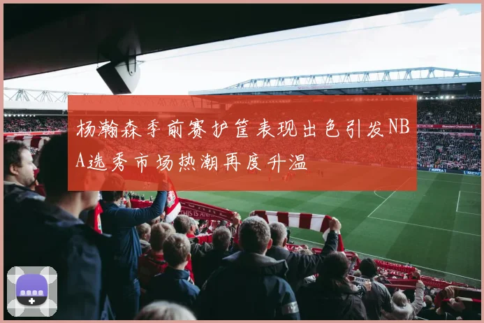 杨瀚森季前赛护筐表现出色引发NBA选秀市场热潮再度升温