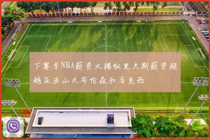 下赛季NBA薪资大揭秘里夫斯薪资超越亚历山大布伦森和马克西