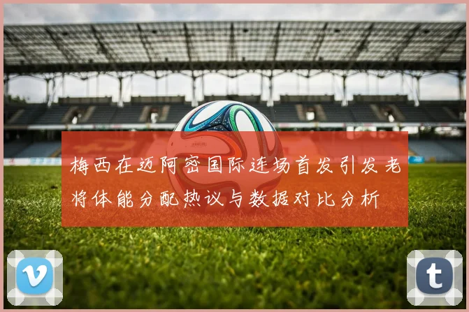 梅西在迈阿密国际连场首发引发老将体能分配热议与数据对比分析